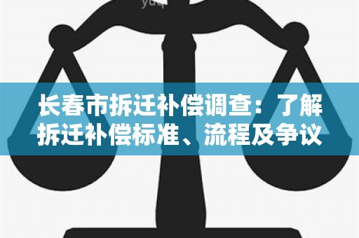 长春市拆迁补偿调查：了解拆迁补偿标准、流程及争议解决情况