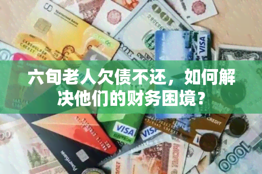 六旬老人欠债不还，如何解决他们的财务困境？