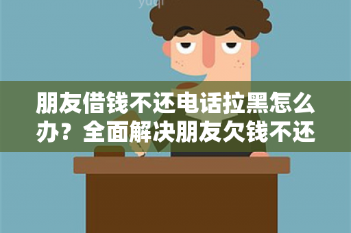 朋友借钱不还电话拉黑怎么办？全面解决朋友欠钱不还问题！