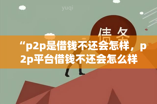 “p2p是借钱不还会怎样，p2p平台借钱不还会怎么样”