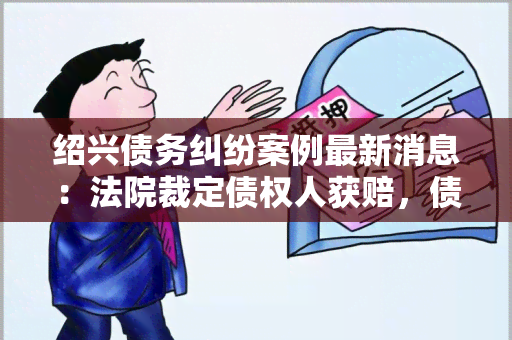 绍兴债务纠纷案例最新消息：法院裁定债权人获赔，债务人被判赔偿全部债务款。