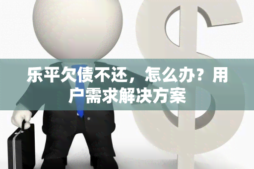 乐平欠债不还，怎么办？用户需求解决方案