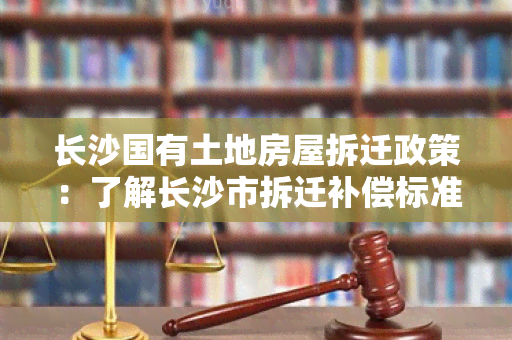 长沙国有土地房屋拆迁政策：了解长沙市拆迁补偿标准、流程及相关注意事