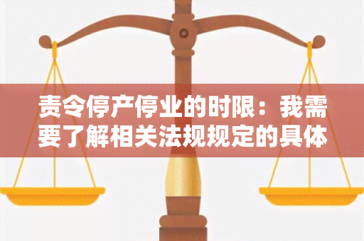 责令停产停业的时限：我需要了解相关法规规定的具体期限是多久？