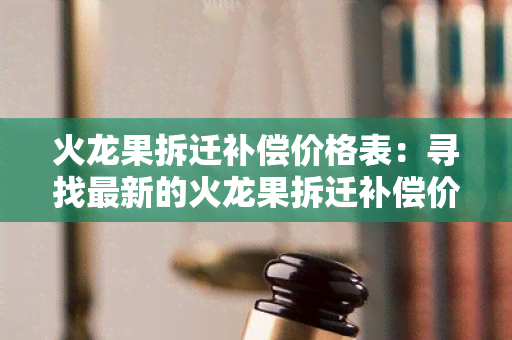 火龙果拆迁补偿价格表：寻找最新的火龙果拆迁补偿价格表，帮助我了解拆迁补偿的具体金额