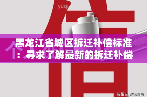 黑龙江省城区拆迁补偿标准：寻求了解最新的拆迁补偿标准及政策