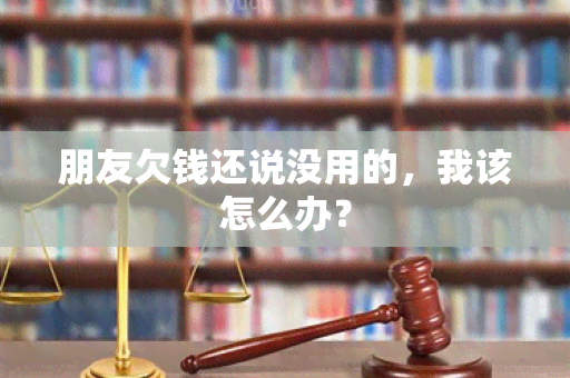 朋友欠钱还说没用的，我该怎么办？