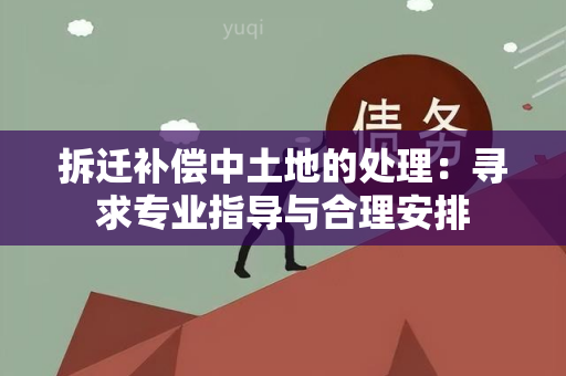 拆迁补偿中土地的处理：寻求专业指导与合理安排