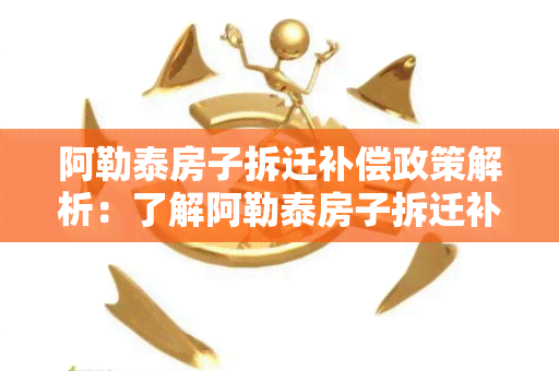 阿勒泰房子拆迁补偿政策解析：了解阿勒泰房子拆迁补偿标准、流程、规定等知识点