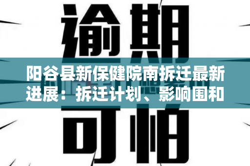 阳谷县新保健院南拆迁最新进展：拆迁计划、影响围和补偿方案