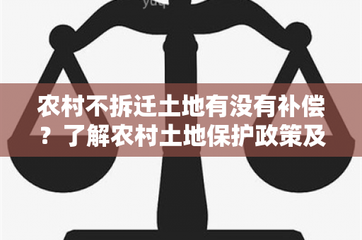 农村不拆迁土地有没有补偿？了解农村土地保护政策及相关补偿措