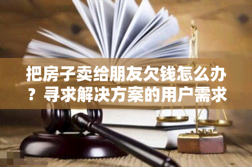 把房子卖给朋友欠钱怎么办？寻求解决方案的用户需求