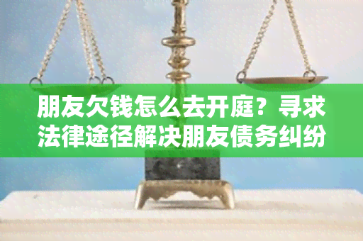 朋友欠钱怎么去开庭？寻求法律途径解决朋友债务纠纷的用户需求