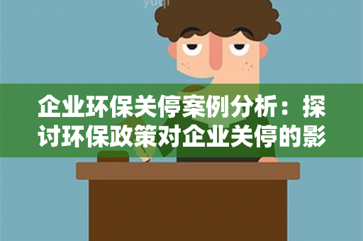 企业环保关停案例分析：探讨环保政策对企业关停的影响与应对策略