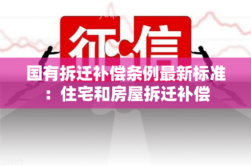 国有拆迁补偿条例最新标准：住宅和房屋拆迁补偿