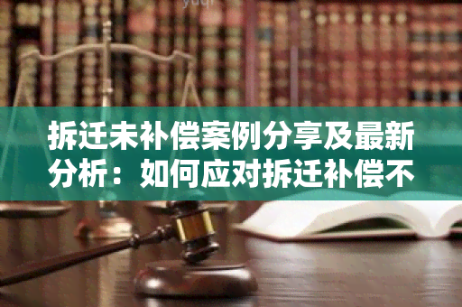 拆迁未补偿案例分享及最新分析：如何应对拆迁补偿不到位的问题？