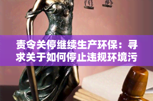 责令关停继续生产环保：寻求关于如何停止违规环境污染并促进环保生产的解决方案