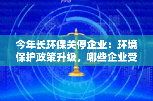 今年长环保关停企业：环境保护政策升级，哪些企业受影响？