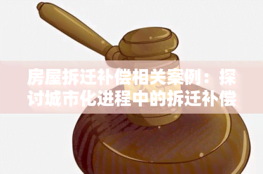 房屋拆迁补偿相关案例：探讨城市化进程中的拆迁补偿纠纷与解决办法