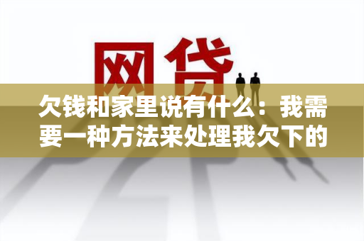 欠钱和家里说有什么：我需要一种方法来处理我欠下的债务并告诉家人。