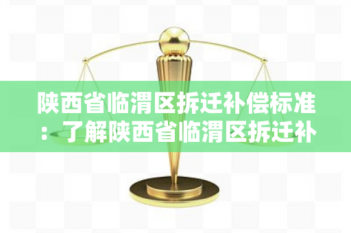 陕西省临渭区拆迁补偿标准：了解陕西省临渭区拆迁补偿的具体标准和规定