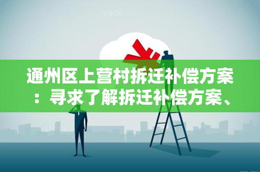 通州区上营村拆迁补偿方案：寻求了解拆迁补偿方案、政策和程序