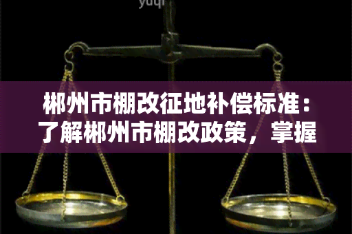 郴州市棚改征地补偿标准：了解郴州市棚改政策，掌握征地补偿标准