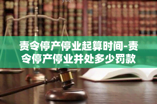 责令停产停业起算时间-责令停产停业并处多少罚款