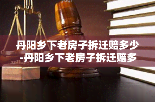 丹阳乡下老房子拆迁赔多少-丹阳乡下老房子拆迁赔多少钱