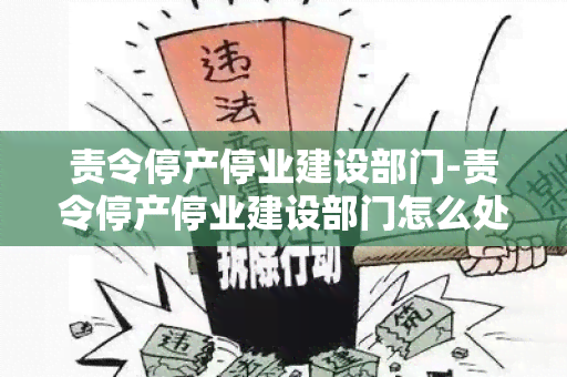 责令停产停业建设部门-责令停产停业建设部门怎么处理