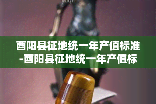 酉阳县征地统一年产值标准-酉阳县征地统一年产值标准文件