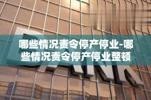 哪些情况责令停产停业-哪些情况责令停产停业整顿