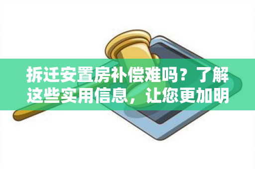 拆迁安置房补偿难吗？了解这些实用信息，让您更加明智！