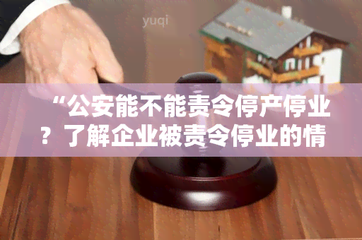 “公安能不能责令停产停业？了解企业被责令停业的情况和原因”