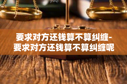 要求对方还钱算不算纠缠-要求对方还钱算不算纠缠呢