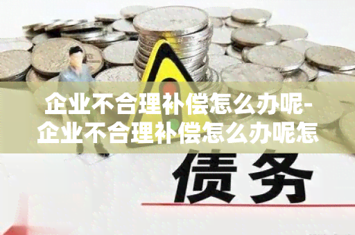 企业不合理补偿怎么办呢-企业不合理补偿怎么办呢怎么投诉