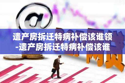 遗产房拆迁特病补偿该谁领-遗产房拆迁特病补偿该谁领取