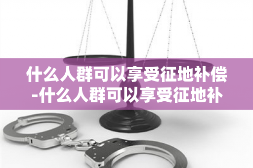 什么人群可以享受征地补偿-什么人群可以享受征地补偿政策