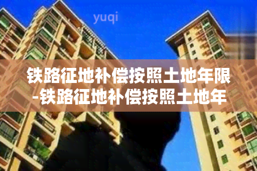 铁路征地补偿按照土地年限-铁路征地补偿按照土地年限算吗