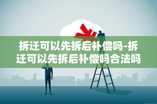 拆迁可以先拆后补偿吗-拆迁可以先拆后补偿吗合法吗