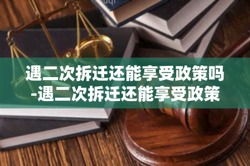 遇二次拆迁还能享受政策吗-遇二次拆迁还能享受政策吗知乎