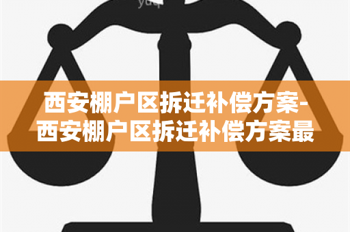 西安棚户区拆迁补偿方案-西安棚户区拆迁补偿方案最新