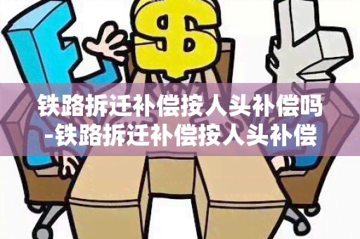 铁路拆迁补偿按人头补偿吗-铁路拆迁补偿按人头补偿吗合法吗