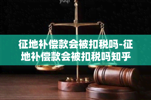 征地补偿款会被扣税吗-征地补偿款会被扣税吗知乎