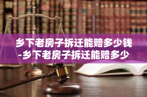 乡下老房子拆迁能赔多少钱-乡下老房子拆迁能赔多少钱啊