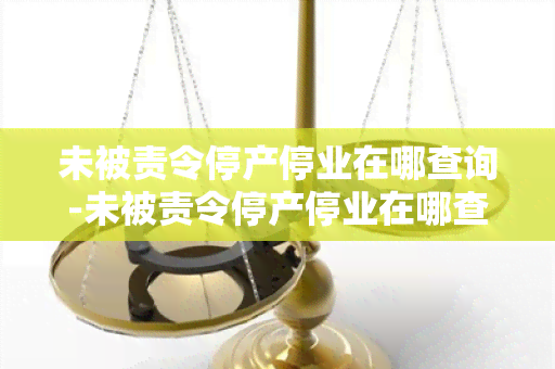 未被责令停产停业在哪查询-未被责令停产停业在哪查询原因