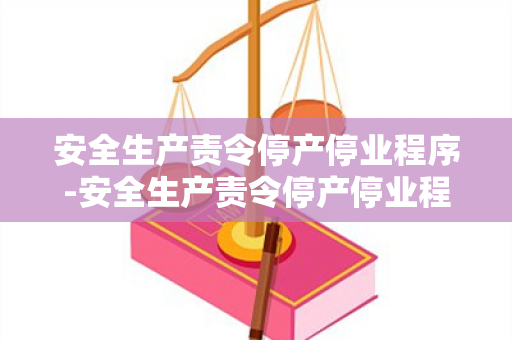 安全生产责令停产停业程序-安全生产责令停产停业程序规定