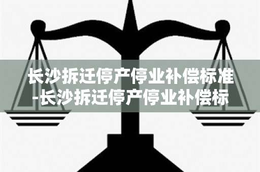 长沙拆迁停产停业补偿标准-长沙拆迁停产停业补偿标准是多少