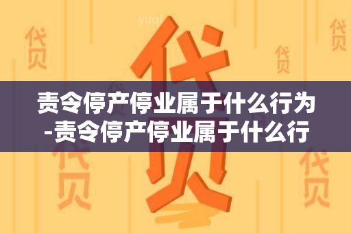 责令停产停业属于什么行为-责令停产停业属于什么行为类型