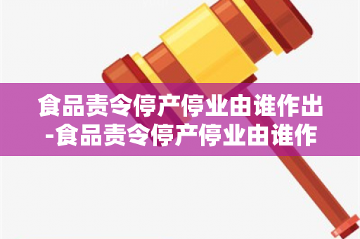 食品责令停产停业由谁作出-食品责令停产停业由谁作出决定